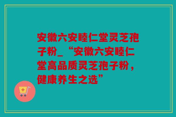 安徽六安睦仁堂灵芝孢子粉_“安徽六安睦仁堂高品质灵芝孢子粉，健康养生之选”