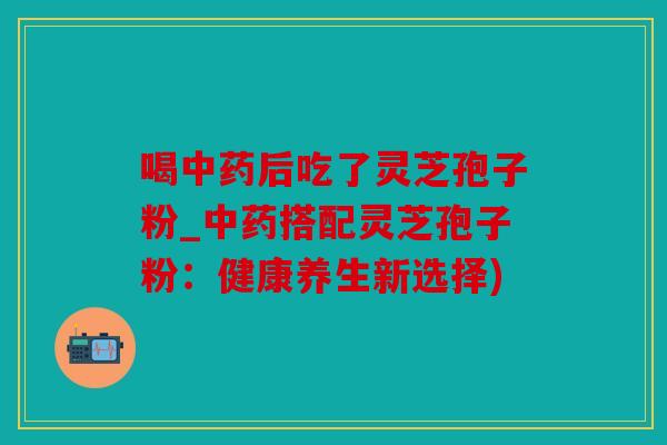 喝中药后吃了灵芝孢子粉_中药搭配灵芝孢子粉：健康养生新选择)