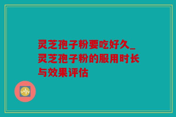 灵芝孢子粉要吃好久_灵芝孢子粉的服用时长与效果评估