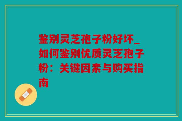 鉴别灵芝孢子粉好坏_如何鉴别优质灵芝孢子粉：关键因素与购买指南