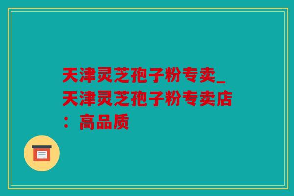 天津灵芝孢子粉专卖_天津灵芝孢子粉专卖店：高品质