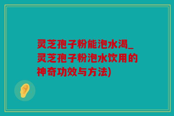 灵芝孢子粉能泡水渴_灵芝孢子粉泡水饮用的神奇功效与方法)