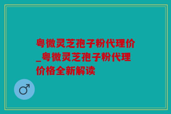 粤微灵芝孢子粉代理价_粤微灵芝孢子粉代理价格全新解读