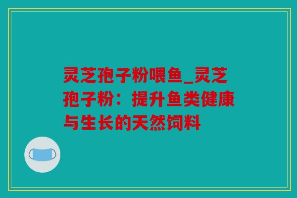 灵芝孢子粉喂鱼_灵芝孢子粉：提升鱼类健康与生长的天然饲料