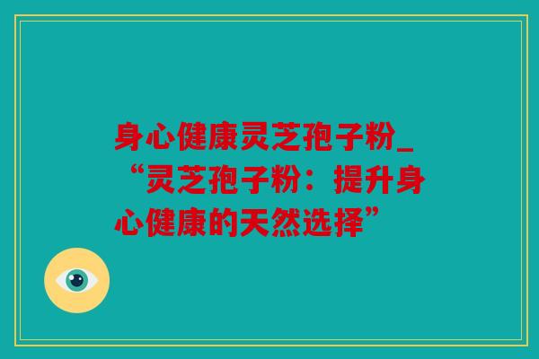 身心健康灵芝孢子粉_“灵芝孢子粉：提升身心健康的天然选择”