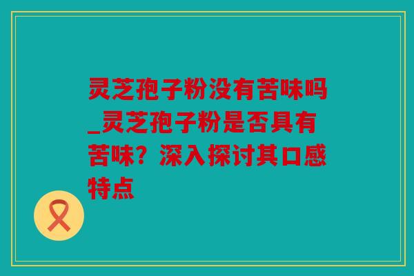 灵芝孢子粉没有苦味吗_灵芝孢子粉是否具有苦味？深入探讨其口感特点