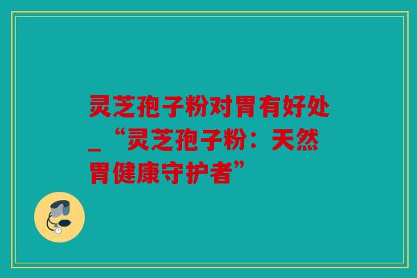 灵芝孢子粉对胃有好处_“灵芝孢子粉：天然胃健康守护者”