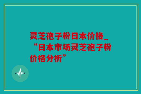 灵芝孢子粉日本价格_“日本市场灵芝孢子粉价格分析”