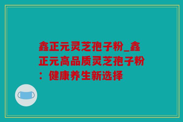 鑫正元灵芝孢子粉_鑫正元高品质灵芝孢子粉：健康养生新选择