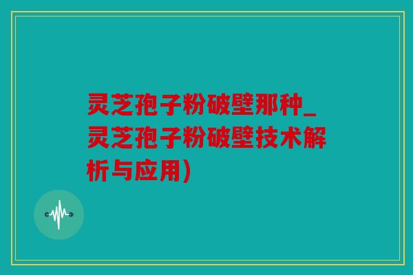 灵芝孢子粉破壁那种_灵芝孢子粉破壁技术解析与应用)