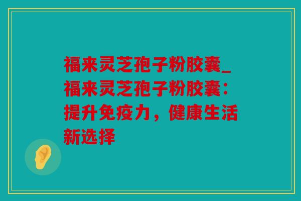 福来灵芝孢子粉胶囊_福来灵芝孢子粉胶囊：提升免疫力，健康生活新选择