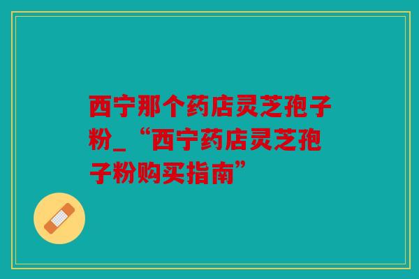 西宁那个药店灵芝孢子粉_“西宁药店灵芝孢子粉购买指南”
