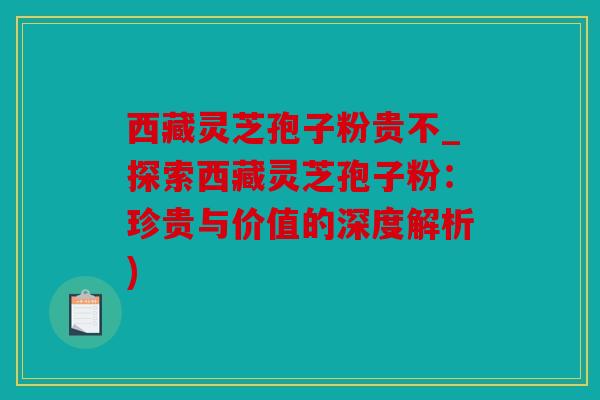 西藏灵芝孢子粉贵不_探索西藏灵芝孢子粉：珍贵与价值的深度解析)