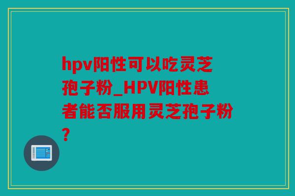hpv阳性可以吃灵芝孢子粉_HPV阳性患者能否服用灵芝孢子粉？