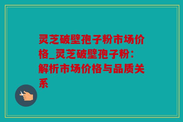 灵芝破壁孢子粉市场价格_灵芝破壁孢子粉：解析市场价格与品质关系