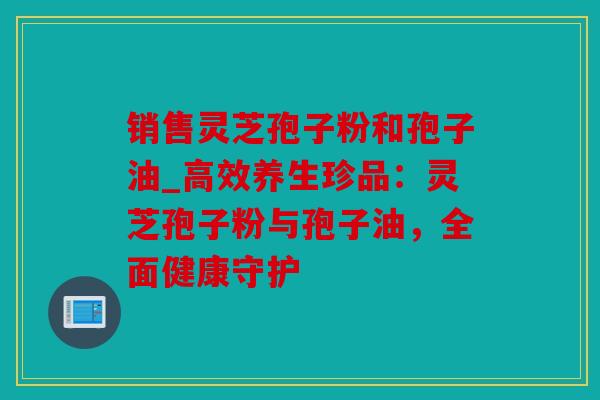 销售灵芝孢子粉和孢子油_高效养生珍品：灵芝孢子粉与孢子油，全面健康守护