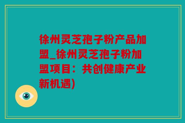 徐州灵芝孢子粉产品加盟_徐州灵芝孢子粉加盟项目：共创健康产业新机遇)