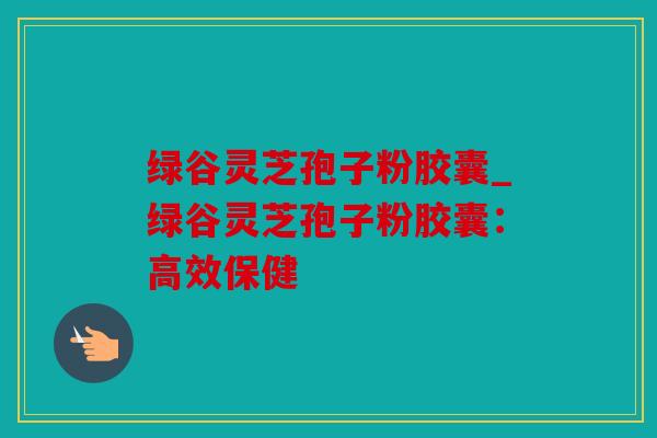 绿谷灵芝孢子粉胶囊_绿谷灵芝孢子粉胶囊：高效保健