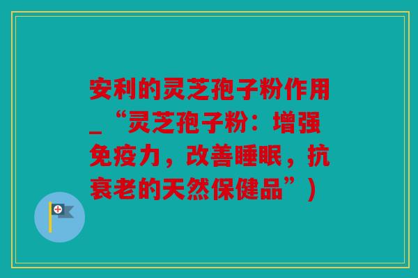 安利的灵芝孢子粉作用_“灵芝孢子粉：增强免疫力，改善睡眠，抗衰老的天然保健品”)