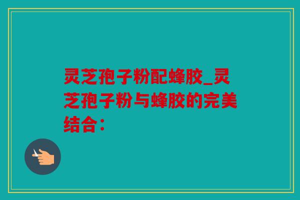 灵芝孢子粉配蜂胶_灵芝孢子粉与蜂胶的完美结合：