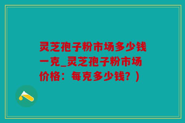 灵芝孢子粉市场多少钱一克_灵芝孢子粉市场价格：每克多少钱？)