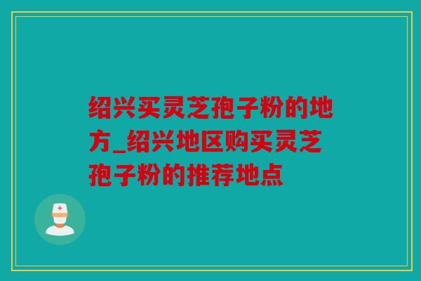 绍兴买灵芝孢子粉的地方_绍兴地区购买灵芝孢子粉的推荐地点