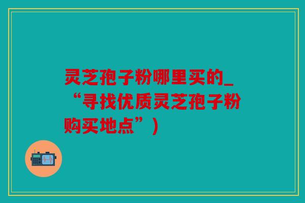 灵芝孢子粉哪里买的_“寻找优质灵芝孢子粉购买地点”)