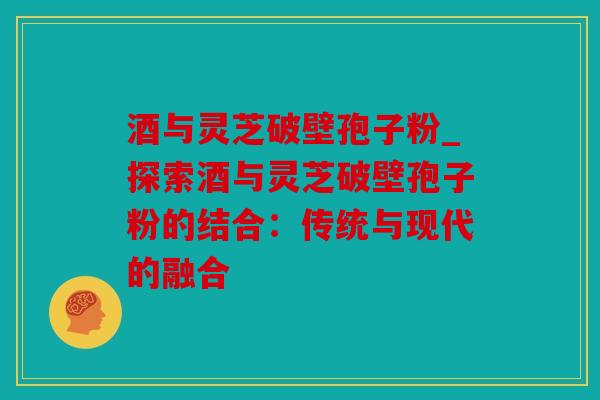酒与灵芝破壁孢子粉_探索酒与灵芝破壁孢子粉的结合：传统与现代的融合