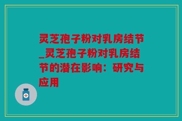 灵芝孢子粉对乳房结节_灵芝孢子粉对乳房结节的潜在影响：研究与应用