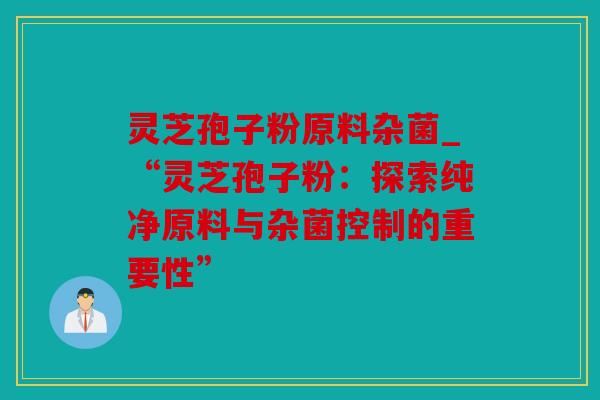 灵芝孢子粉原料杂菌_“灵芝孢子粉：探索纯净原料与杂菌控制的重要性”