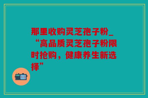 那里收购灵芝孢子粉_“高品质灵芝孢子粉限时抢购，健康养生新选择”