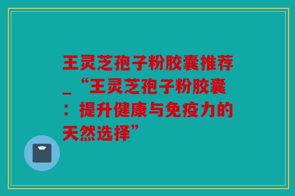 王灵芝孢子粉胶囊推荐_“王灵芝孢子粉胶囊：提升健康与免疫力的天然选择”