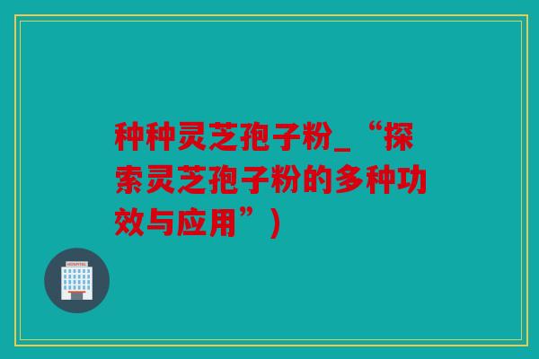 种种灵芝孢子粉_“探索灵芝孢子粉的多种功效与应用”)