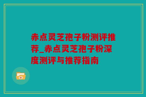 赤点灵芝孢子粉测评推荐_赤点灵芝孢子粉深度测评与推荐指南