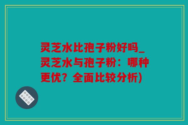 灵芝水比孢子粉好吗_灵芝水与孢子粉：哪种更优？全面比较分析)
