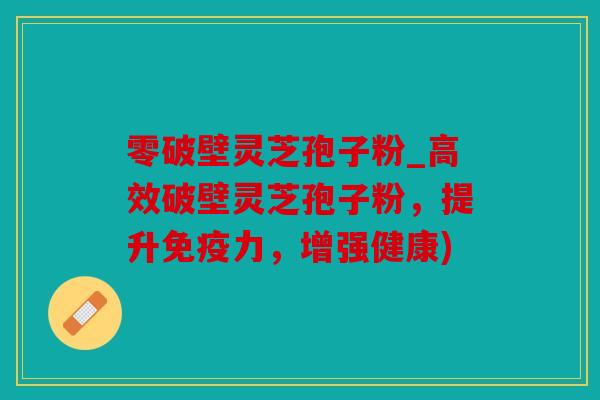 零破壁灵芝孢子粉_高效破壁灵芝孢子粉，提升免疫力，增强健康)