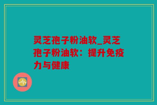 灵芝孢子粉油软_灵芝孢子粉油软：提升免疫力与健康