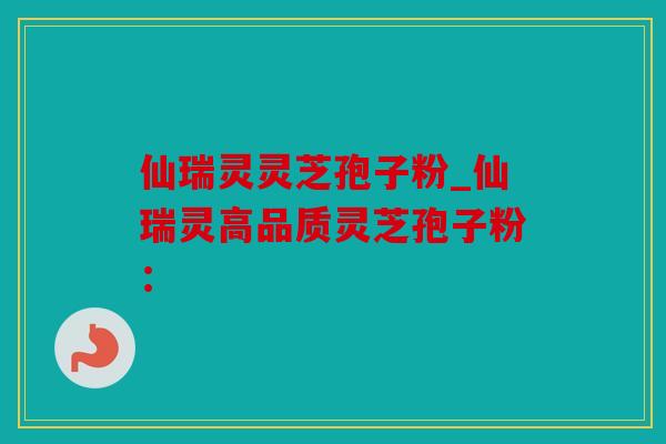 仙瑞灵灵芝孢子粉_仙瑞灵高品质灵芝孢子粉：