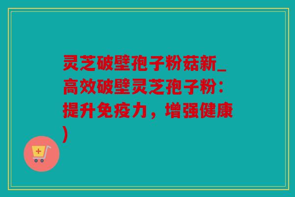 灵芝破壁孢子粉菇新_高效破壁灵芝孢子粉：提升免疫力，增强健康)