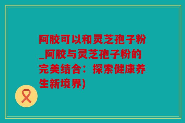 阿胶可以和灵芝孢子粉_阿胶与灵芝孢子粉的完美结合：探索健康养生新境界)
