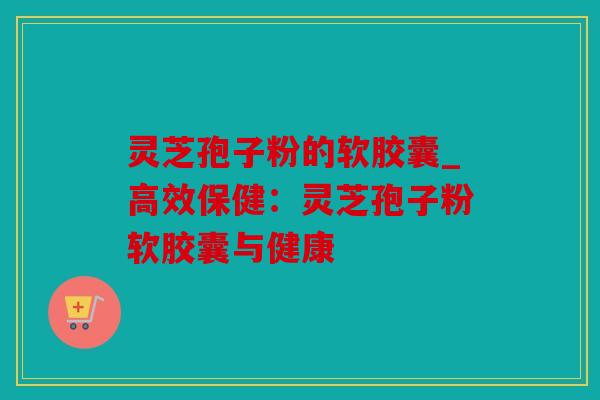 灵芝孢子粉的软胶囊_高效保健：灵芝孢子粉软胶囊与健康