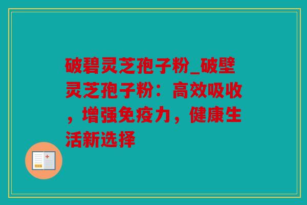 破碧灵芝孢子粉_破壁灵芝孢子粉：高效吸收，增强免疫力，健康生活新选择
