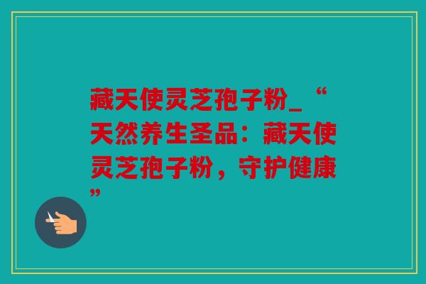 藏天使灵芝孢子粉_“天然养生圣品：藏天使灵芝孢子粉，守护健康”
