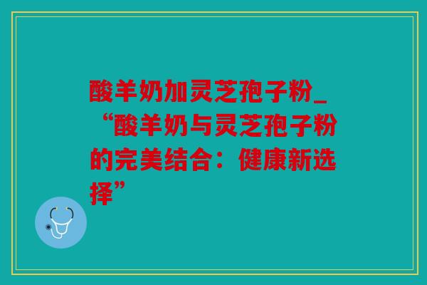 酸羊奶加灵芝孢子粉_“酸羊奶与灵芝孢子粉的完美结合：健康新选择”