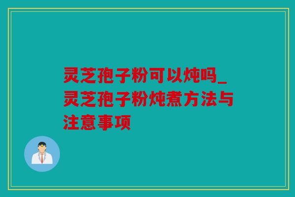 灵芝孢子粉可以炖吗_灵芝孢子粉炖煮方法与注意事项