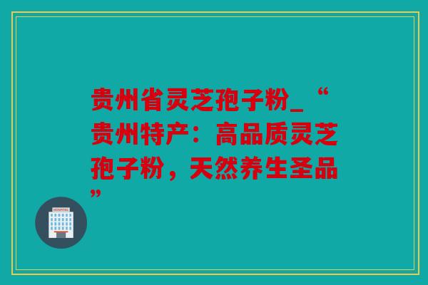 贵州省灵芝孢子粉_“贵州特产：高品质灵芝孢子粉，天然养生圣品”