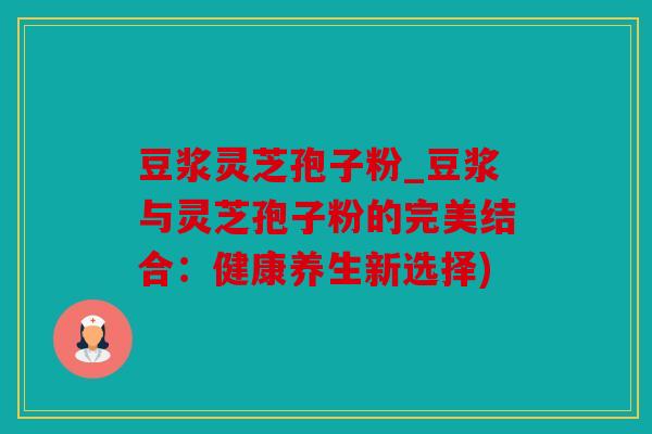 豆浆灵芝孢子粉_豆浆与灵芝孢子粉的完美结合：健康养生新选择)