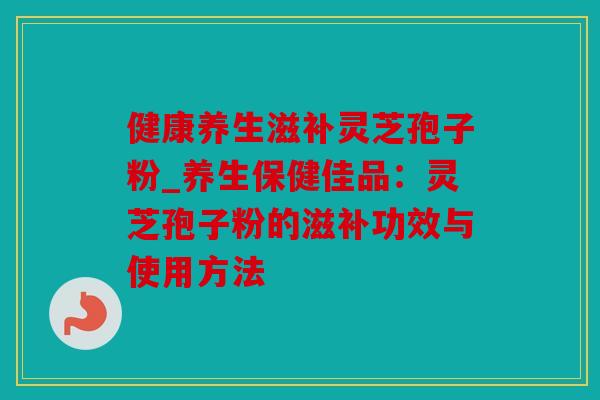 健康养生滋补灵芝孢子粉_养生保健佳品：灵芝孢子粉的滋补功效与使用方法