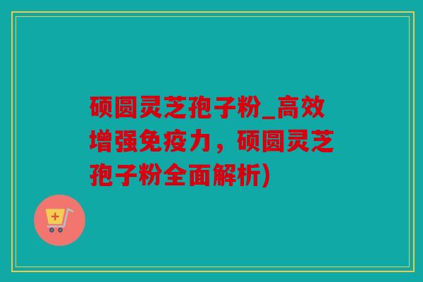 硕圆灵芝孢子粉_高效增强免疫力，硕圆灵芝孢子粉全面解析)