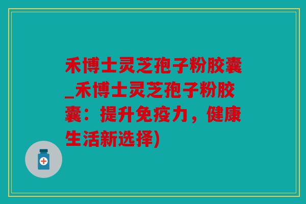 禾博士灵芝孢子粉胶囊_禾博士灵芝孢子粉胶囊：提升免疫力，健康生活新选择)